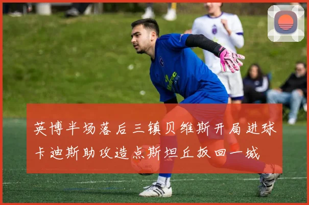 英博半场落后三镇贝维斯开局进球卡迪斯助攻造点斯坦丘扳回一城