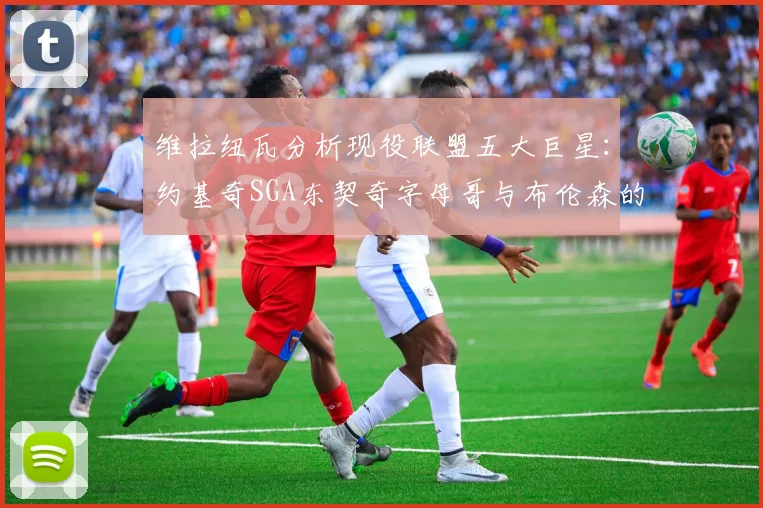 维拉纽瓦分析现役联盟五大巨星：约基奇SGA东契奇字母哥与布伦森的表现与影响