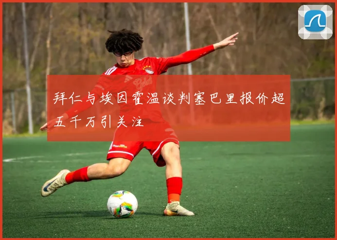 拜仁与埃因霍温谈判塞巴里报价超五千万引关注