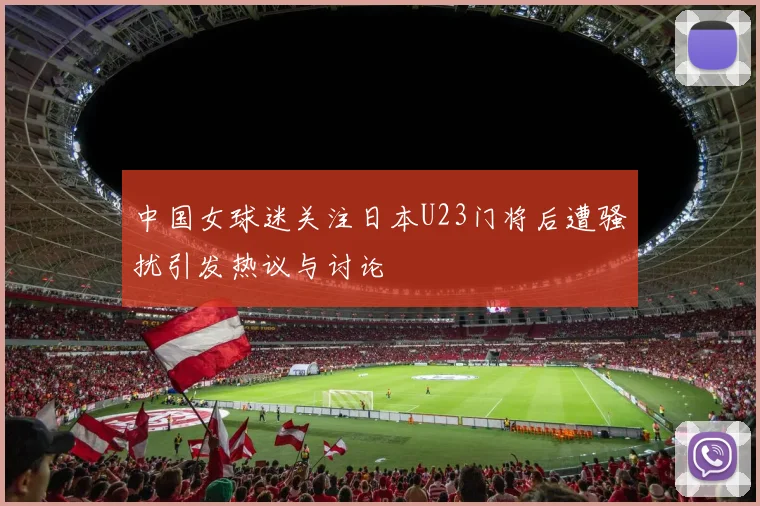 中国女球迷关注日本U23门将后遭骚扰引发热议与讨论