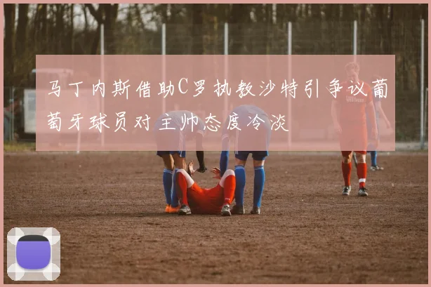 马丁内斯借助C罗执教沙特引争议葡萄牙球员对主帅态度冷淡