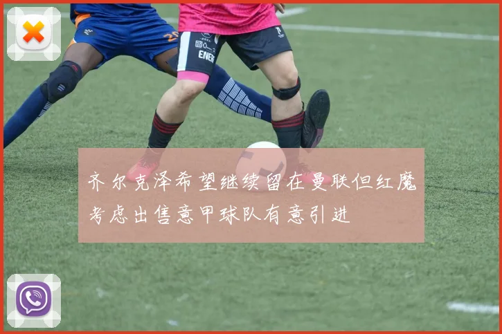 齐尔克泽希望继续留在曼联但红魔考虑出售意甲球队有意引进