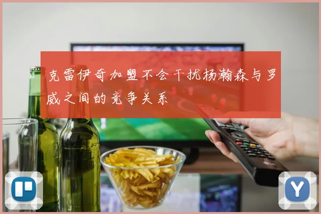 克雷伊奇加盟不会干扰杨瀚森与罗威之间的竞争关系
