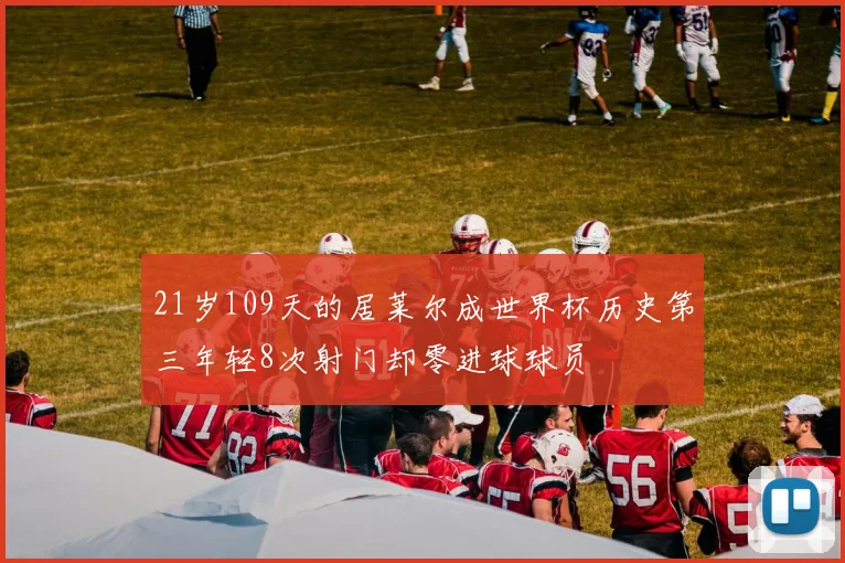 21岁109天的居莱尔成世界杯历史第三年轻8次射门却零进球球员