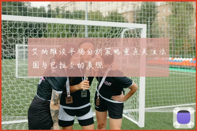 艾纳维谈半场分析策略重点关注法国与巴拉圭的表现