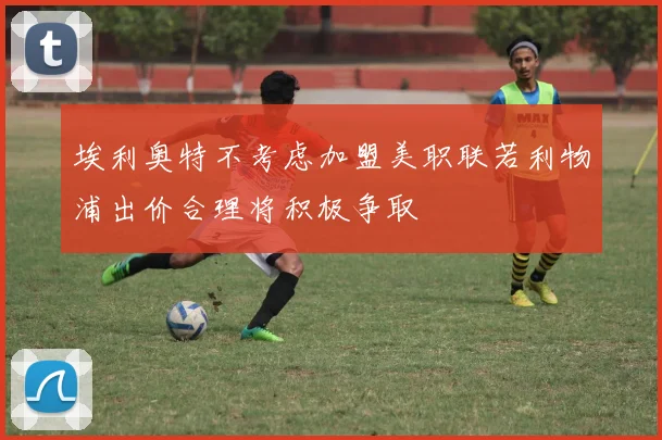 埃利奥特不考虑加盟美职联若利物浦出价合理将积极争取