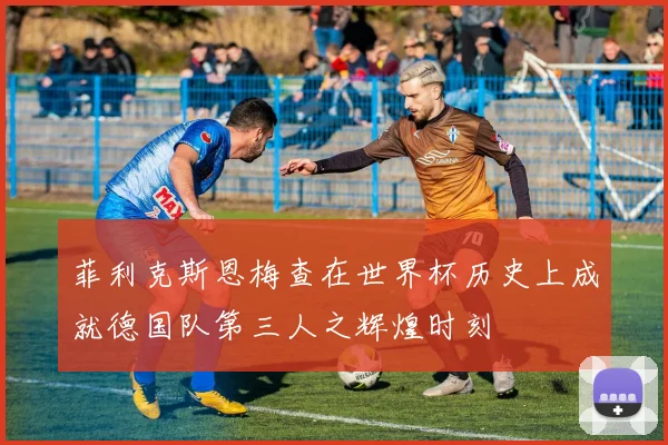 菲利克斯恩梅查在世界杯历史上成就德国队第三人之辉煌时刻
