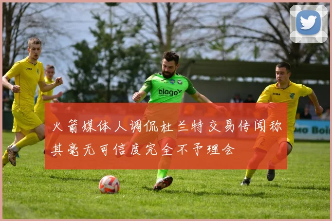 火箭媒体人调侃杜兰特交易传闻称其毫无可信度完全不予理会