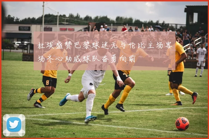 杜埃盛赞巴黎球迷无与伦比主场客场齐心助威球队奋勇向前