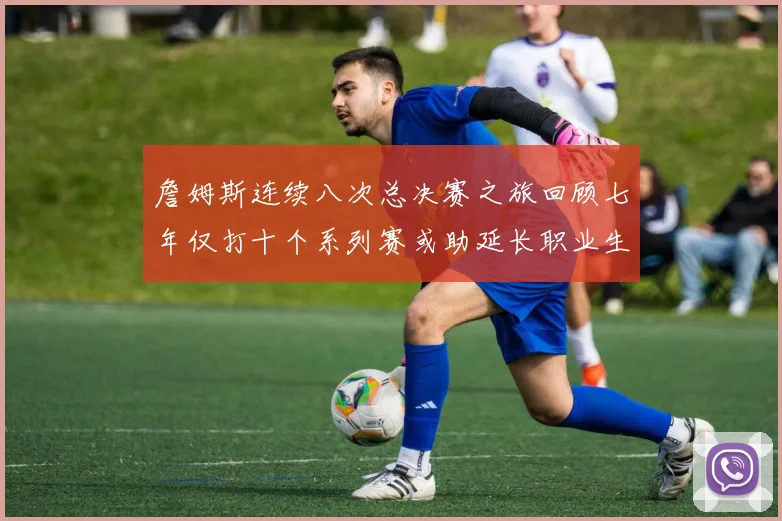 詹姆斯连续八次总决赛之旅回顾七年仅打十个系列赛或助延长职业生涯