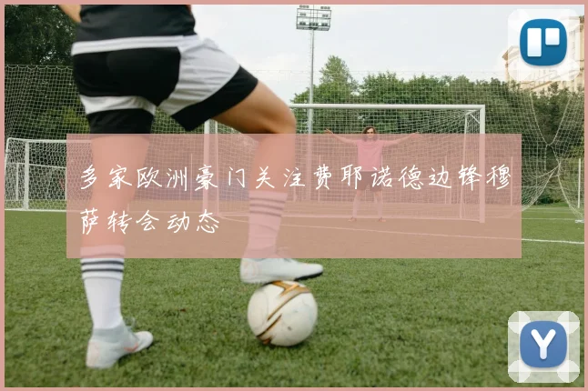 多家欧洲豪门关注费耶诺德边锋穆萨转会动态