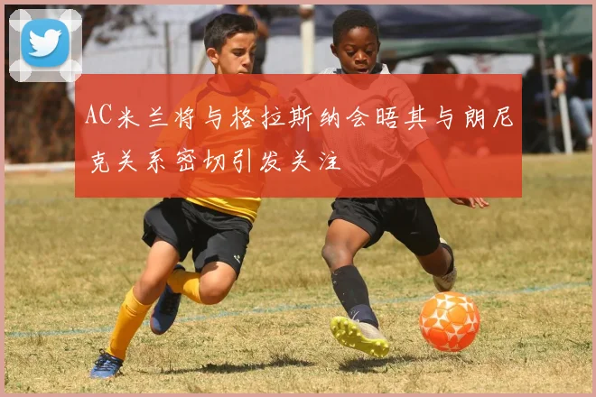 AC米兰将与格拉斯纳会晤其与朗尼克关系密切引发关注