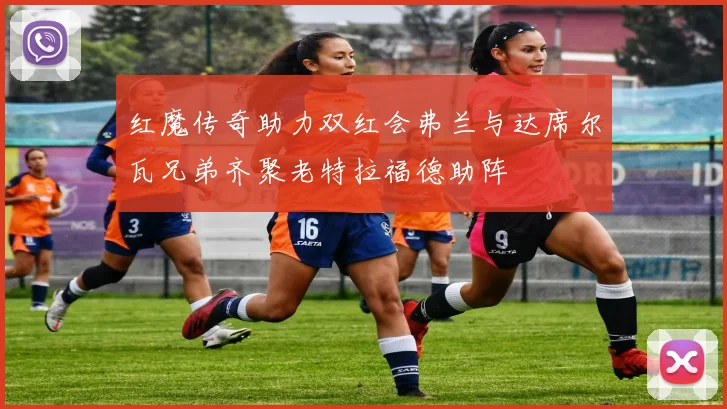 红魔传奇助力双红会弗兰与达席尔瓦兄弟齐聚老特拉福德助阵
