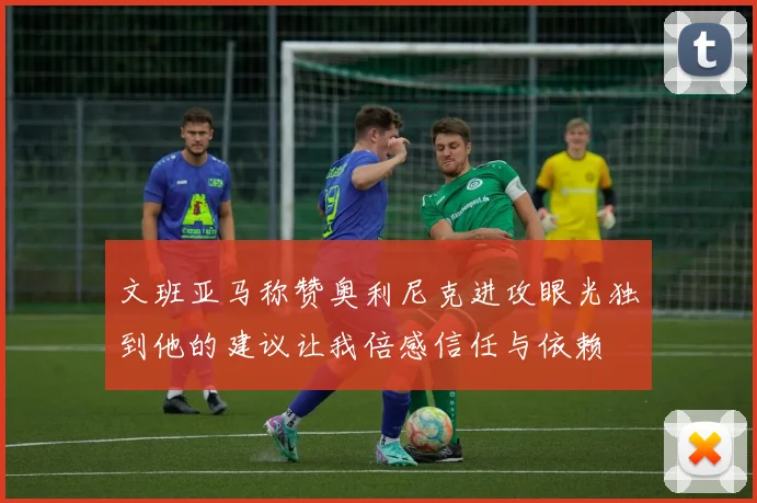 文班亚马称赞奥利尼克进攻眼光独到他的建议让我倍感信任与依赖