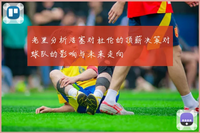 老里分析活塞对杜伦的顶薪决策对球队的影响与未来走向