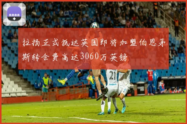 拉扬正式抵达英国即将加盟伯恩茅斯转会费高达3060万英镑