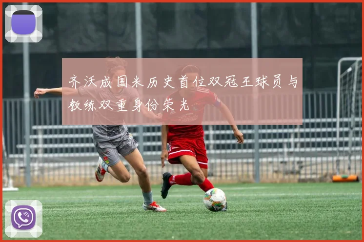 齐沃成国米历史首位双冠王球员与教练双重身份荣光
